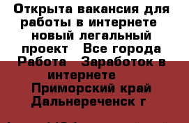 Открыта вакансия для работы в интернете, новый легальный проект - Все города Работа » Заработок в интернете   . Приморский край,Дальнереченск г.